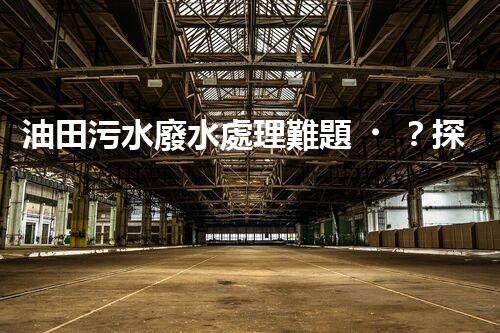 油田污水廢水處理難題？探索高效清潔之路！